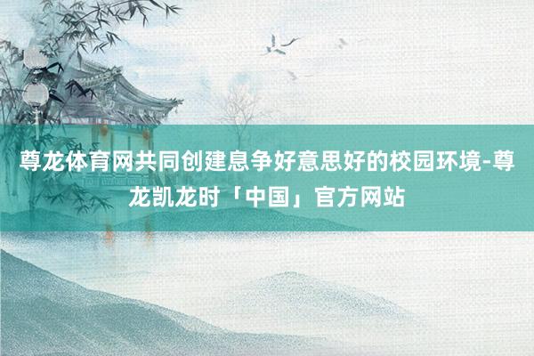 尊龙体育网共同创建息争好意思好的校园环境-尊龙凯龙时「中国」官方网站