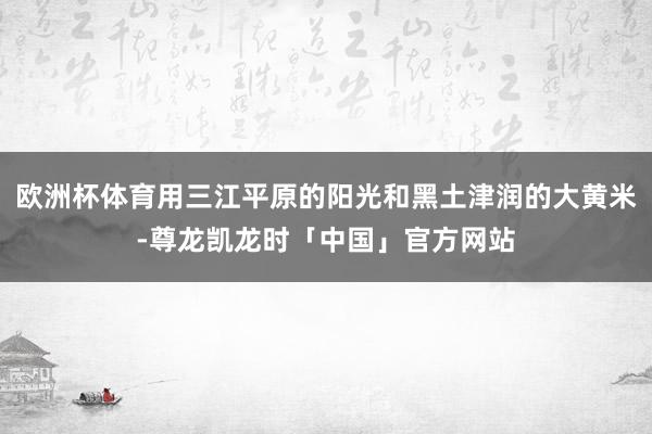 欧洲杯体育用三江平原的阳光和黑土津润的大黄米-尊龙凯龙时「中国」官方网站