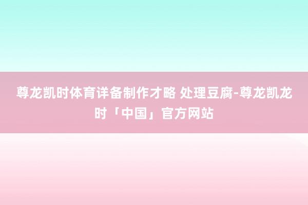 尊龙凯时体育详备制作才略 处理豆腐-尊龙凯龙时「中国」官方网站