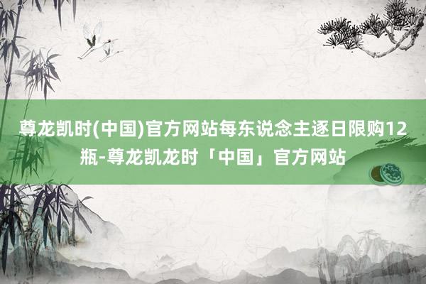 尊龙凯时(中国)官方网站每东说念主逐日限购12瓶-尊龙凯龙时「中国」官方网站