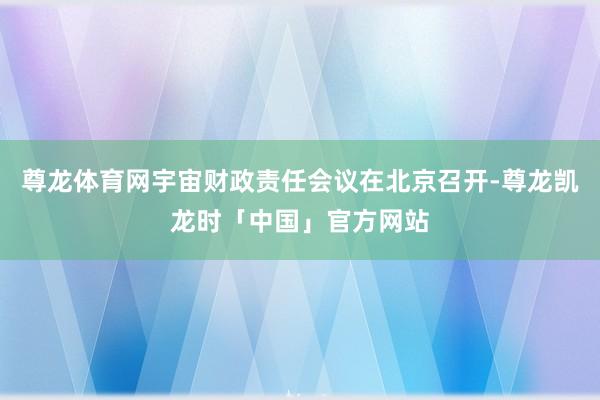 尊龙体育网宇宙财政责任会议在北京召开-尊龙凯龙时「中国」官方网站