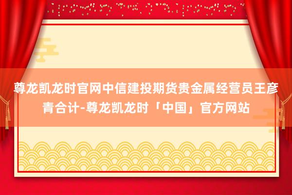 尊龙凯龙时官网　　中信建投期货贵金属经营员王彦青合计-尊龙凯龙时「中国」官方网站