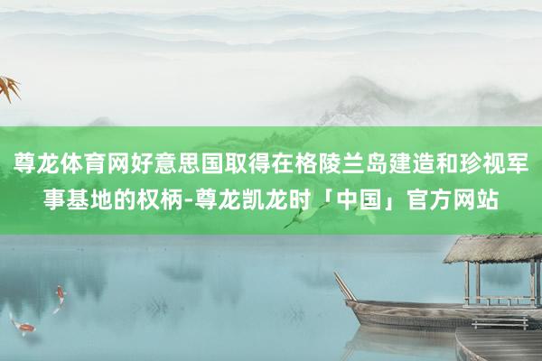 尊龙体育网好意思国取得在格陵兰岛建造和珍视军事基地的权柄-尊龙凯龙时「中国」官方网站