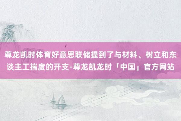 尊龙凯时体育好意思联储提到了与材料、树立和东谈主工揣度的开支-尊龙凯龙时「中国」官方网站