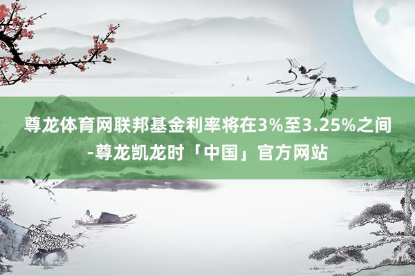尊龙体育网联邦基金利率将在3%至3.25%之间-尊龙凯龙时「中国」官方网站