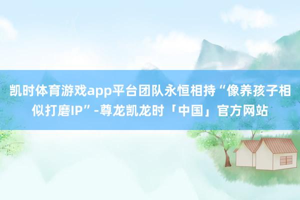 凯时体育游戏app平台团队永恒相持“像养孩子相似打磨IP”-尊龙凯龙时「中国」官方网站