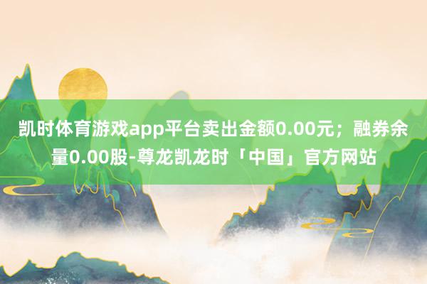 凯时体育游戏app平台卖出金额0.00元；融券余量0.00股-尊龙凯龙时「中国」官方网站