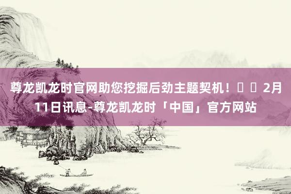 尊龙凯龙时官网助您挖掘后劲主题契机！		　　2月11日讯息-尊龙凯龙时「中国」官方网站