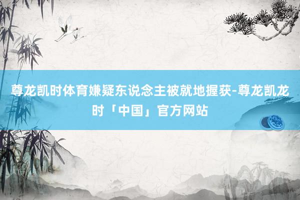 尊龙凯时体育嫌疑东说念主被就地握获-尊龙凯龙时「中国」官方网站