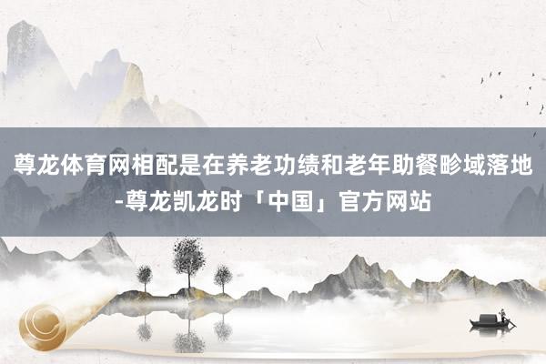尊龙体育网相配是在养老功绩和老年助餐畛域落地-尊龙凯龙时「中国」官方网站
