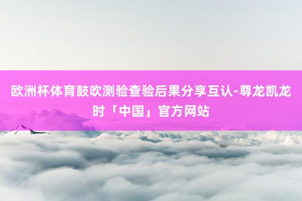 欧洲杯体育鼓吹测验查验后果分享互认-尊龙凯龙时「中国」官方网站